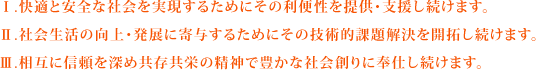 Ⅰ.快適と安全な社会を実現するためにその利便性を提供・支援し続けます。Ⅱ.社会生活の向上・発展に寄与するためにその技術的課題解決を開拓し続けます。Ⅲ.相互に信頼を深め共存共栄の精神で豊かな社会創りに奉仕し続けます。